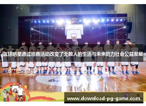 篮球明星通过慈善活动改变了无数人的生活与未来助力社会公益发展
