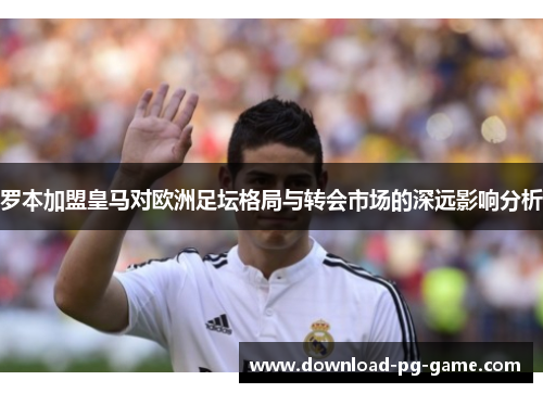 罗本加盟皇马对欧洲足坛格局与转会市场的深远影响分析
