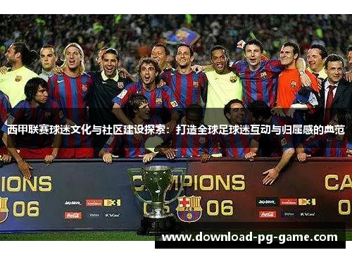西甲联赛球迷文化与社区建设探索：打造全球足球迷互动与归属感的典范