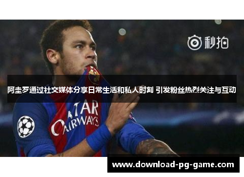 阿圭罗通过社交媒体分享日常生活和私人时刻 引发粉丝热烈关注与互动