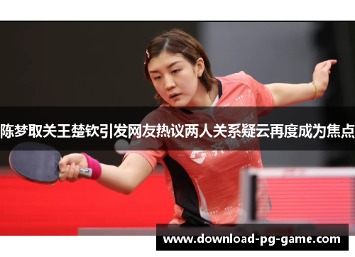 陈梦取关王楚钦引发网友热议两人关系疑云再度成为焦点